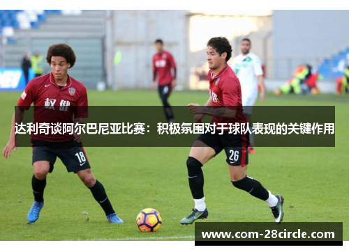 达利奇谈阿尔巴尼亚比赛:积极氛围对于球队表现的关键作用 达利奇谈阿尔巴尼亚比赛:积极氛围对于球队表现的关键作用