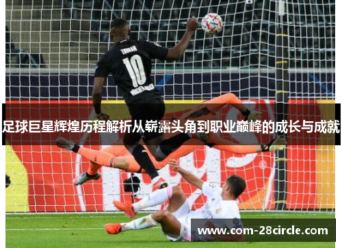 足球巨星辉煌历程解析从崭露头角到职业巅峰的成长与成就