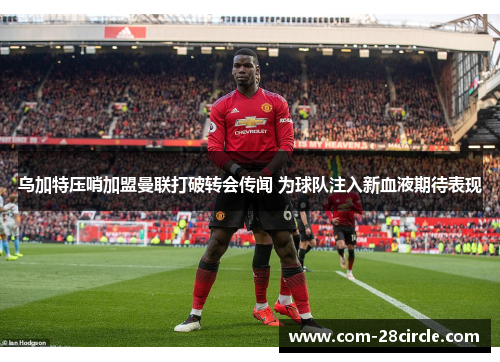 乌加特压哨加盟曼联打破转会传闻 为球队注入新血液期待表现