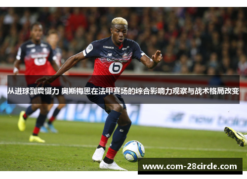 从进球到震慑力 奥斯梅恩在法甲赛场的综合影响力观察与战术格局改变